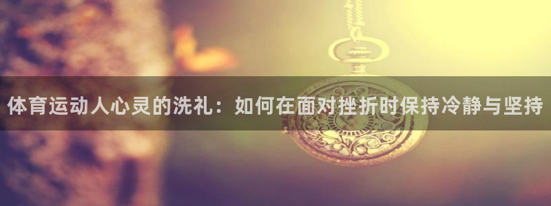 七星体育：体育运动人心灵的洗礼：如何在面对挫折时保持冷静与坚持